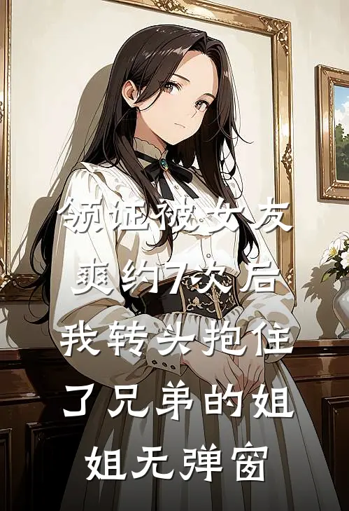 领证被女友爽约7次后，我转头抱住了兄弟的姐姐无弹窗